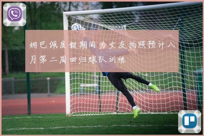姆巴佩度假期间为女友拍照预计八月第二周回归球队训练