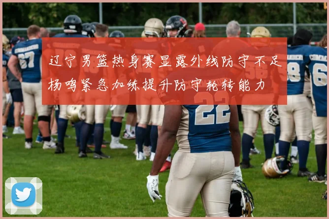 辽宁男篮热身赛显露外线防守不足杨鸣紧急加练提升防守轮转能力