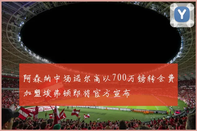 阿森纳中场诺尔高以700万镑转会费加盟埃弗顿即将官方宣布
