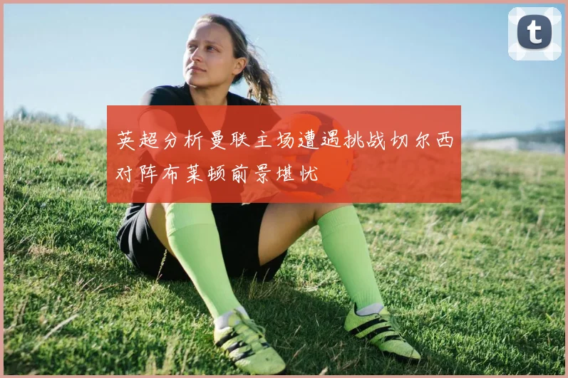 英超分析曼联主场遭遇挑战切尔西对阵布莱顿前景堪忧