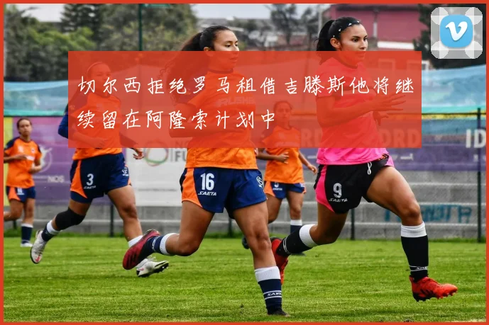 切尔西拒绝罗马租借吉滕斯他将继续留在阿隆索计划中