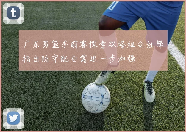 广东男篮季前赛探索双塔组合杜锋指出防守配合需进一步加强