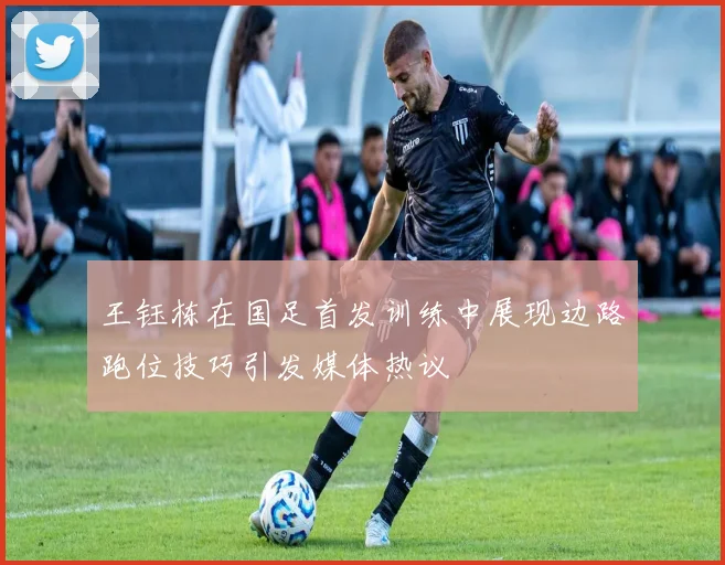 王钰栋在国足首发训练中展现边路跑位技巧引发媒体热议