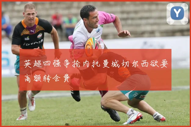 英超四强争抢内托曼城切尔西欲要高额转会费