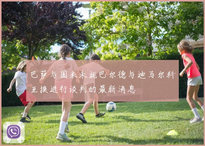 巴萨与国米未就巴尔德与迪马尔科互换进行谈判的最新消息
