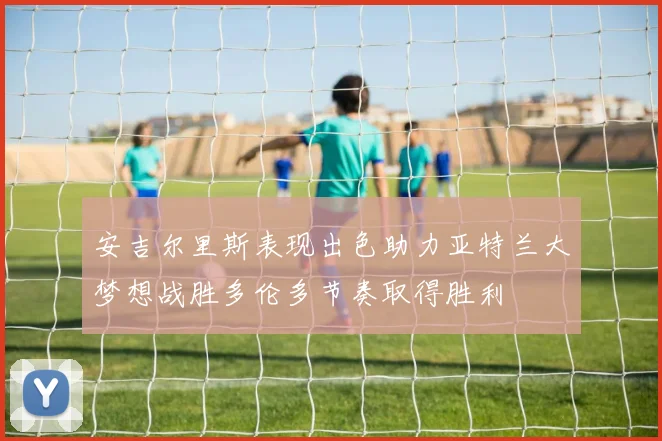 安吉尔里斯表现出色助力亚特兰大梦想战胜多伦多节奏取得胜利