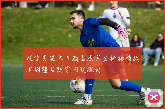 辽宁男篮末节崩盘原因分析杨鸣战术调整与防守问题探讨
